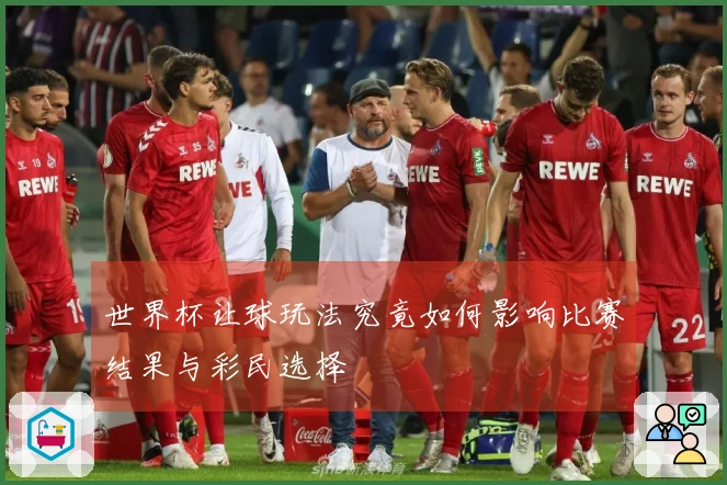 世界杯让球玩法究竟如何影响比赛结果与彩民选择