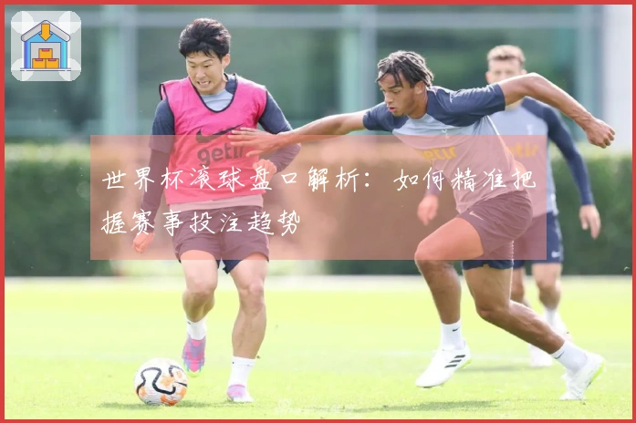 世界杯滚球盘口解析：如何精准把握赛事投注趋势