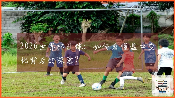 2026世界杯让球：如何看懂盘口变化背后的深意？